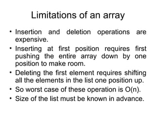 Limitations of an array
• Insertion and deletion operations are
expensive.
• Inserting at first position requires first
pushing the entire array down by one
position to make room.
• Deleting the first element requires shifting
all the elements in the list one position up.
• So worst case of these operation is O(n).
• Size of the list must be known in advance.
 
