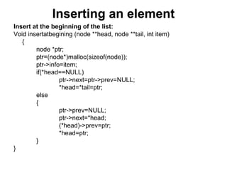 Inserting an element
Insert at the beginning of the list:
Void insertatbegining (node **head, node **tail, int item)
{
node *ptr;
ptr=(node*)malloc(sizeof(node));
ptr->info=item;
if(*head==NULL)
ptr->next=ptr->prev=NULL;
*head=*tail=ptr;
else
{
ptr->prev=NULL;
ptr->next=*head;
(*head)->prev=ptr;
*head=ptr;
}
}
 