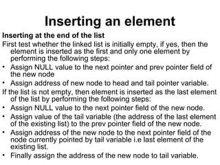 Inserting an element
Inserting at the end of the list
First test whether the linked list is initially empty, if yes, then the
element is inserted as the first and only one element by
performing the following steps:
• Assign NULL value to the next pointer and prev pointer field of
the new node
• Assign address of new node to head and tail pointer variable.
If the list is not empty, then element is inserted as the last element
of the list by performing the following steps:
• Assign NULL value to the next pointer field of the new node.
• Assign value of the tail variable (the address of the last element
of the existing list) to the prev pointer field of the new node.
• Assign address of the new node to the next pointer field of the
node currently pointed by tail variable i.e last element of the
existing list.
• Finally assign the address of the new node to tail variable.
 