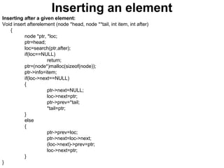 Inserting an element
Inserting after a given element:
Void insert afterelement (node *head, node **tail, int item, int after)
{
node *ptr, *loc;
ptr=head;
loc=search(ptr,after);
if(loc==NULL)
return;
ptr=(node*)malloc(sizeof(node));
ptr->info=item;
if(loc->next==NULL)
{
ptr->next=NULL;
loc->next=ptr;
ptr->prev=*tail;
*tail=ptr;
}
else
{
ptr->prev=loc;
ptr->next=loc->next;
(loc->next)->prev=ptr;
loc->next=ptr;
}
}
 