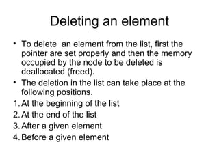 Deleting an element
• To delete an element from the list, first the
pointer are set properly and then the memory
occupied by the node to be deleted is
deallocated (freed).
• The deletion in the list can take place at the
following positions.
1.At the beginning of the list
2.At the end of the list
3.After a given element
4.Before a given element
 