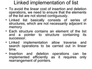Linked implementation of list
• To avoid the linear cost of insertion and deletion
operations, we need to ensure that the elements
of the list are not stored contiguously.
• Linked list basically consists of series of
structures, which are not necessarily adjacent in
memory
• Each structure contains an element of the list
and a pointer to structure containing its
successor.
• Linked implementation allow traverse and
search operations to be carried out in linear
time.
• Insertion and deletion operations can be
implemented efficiently as it requires only
rearrangement of pointers.
 