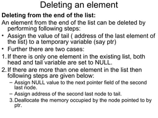 Deleting an element
Deleting from the end of the list:
An element from the end of the list can be deleted by
performing following steps:
• Assign the value of tail ( address of the last element of
the list) to a temporary variable (say ptr)
• Further there are two cases:
1.If there is only one element in the existing list, both
head and tail variable are set to NULL.
2.If there are more than one element in the list then
following steps are given below:
– Assign NULL value to the next pointer field of the second
last node.
– Assign address of the second last node to tail.
3.Deallocate the memory occupied by the node pointed to by
ptr.
 