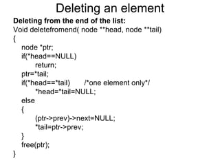 Deleting an element
Deleting from the end of the list:
Void deletefromend( node **head, node **tail)
{
node *ptr;
if(*head==NULL)
return;
ptr=*tail;
if(*head==*tail) /*one element only*/
*head=*tail=NULL;
else
{
(ptr->prev)->next=NULL;
*tail=ptr->prev;
}
free(ptr);
}
 