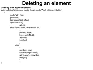 Deleting an element
Deleting after a given element:
Void ideleteafterelement (node *head, node **tail, int item, int after)
{
node *ptr, *loc;
ptr=head;
loc=search(ptr,after);
if(loc==NULL)
return;
else if((loc->next)->next==NULL)
{
ptr=loc->next;
loc->next=NULL;
*tail=loc;
free(ptr);
}
else
{
ptr=loc->next;
loc->next=ptr->next;
(ptr->next)->prev=loc;
free(ptr);
}
}
 