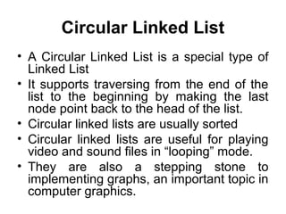 Circular Linked List
• A Circular Linked List is a special type of
Linked List
• It supports traversing from the end of the
list to the beginning by making the last
node point back to the head of the list.
• Circular linked lists are usually sorted
• Circular linked lists are useful for playing
video and sound files in “looping” mode.
• They are also a stepping stone to
implementing graphs, an important topic in
computer graphics.
 