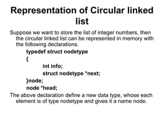 Representation of Circular linked
list
Suppose we want to store the list of integer numbers, then
the circular linked list can be represented in memory with
the following declarations.
typedef struct nodetype
{
int info;
struct nodetype *next;
}node;
node *head;
The above declaration define a new data type, whose each
element is of type nodetype and gives it a name node.
 