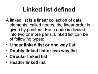 Linked list defined
A linked list is a linear collection of data
elements, called nodes, the linear order is
given by pointers. Each node is divided
into two or more parts. Linked list can be
of following types:
• Linear linked list or one way list
• Doubly linked list or two way list
• Circular linked list
• Header linked list
 