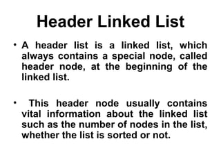 Header Linked List
• A header list is a linked list, which
always contains a special node, called
header node, at the beginning of the
linked list.
• This header node usually contains
vital information about the linked list
such as the number of nodes in the list,
whether the list is sorted or not.
 
