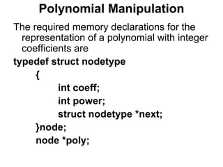 Polynomial Manipulation
The required memory declarations for the
representation of a polynomial with integer
coefficients are
typedef struct nodetype
{
int coeff;
int power;
struct nodetype *next;
}node;
node *poly;
 