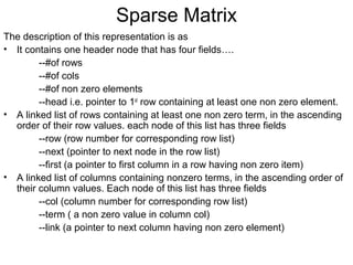 Sparse Matrix
The description of this representation is as
• It contains one header node that has four fields….
--#of rows
--#of cols
--#of non zero elements
--head i.e. pointer to 1st
row containing at least one non zero element.
• A linked list of rows containing at least one non zero term, in the ascending
order of their row values. each node of this list has three fields
--row (row number for corresponding row list)
--next (pointer to next node in the row list)
--first (a pointer to first column in a row having non zero item)
• A linked list of columns containing nonzero terms, in the ascending order of
their column values. Each node of this list has three fields
--col (column number for corresponding row list)
--term ( a non zero value in column col)
--link (a pointer to next column having non zero element)
 