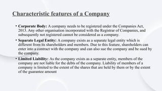 Characteristic features of a Company
• Corporate Body: A company needs to be registered under the Companies Act,
2013. Any other organisation incorporated with the Registrar of Companies, and
subsequently not registered cannot be considered as a company.
• Separate Legal Entity: A company exists as a separate legal entity which is
different from its shareholders and members. Due to this feature, shareholders can
enter into a contract with the company and can also sue the company and be sued by
the company.
• Limited Liability: As the company exists as a separate entity, members of the
company are not liable for the debts of the company. Liability of members of a
company is limited to the extent of the shares that are held by them or by the extent
of the guarantee amount
 