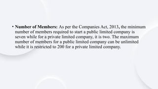 • Number of Members: As per the Companies Act, 2013, the minimum
number of members required to start a public limited company is
seven while for a private limited company, it is two. The maximum
number of members for a public limited company can be unlimited
while it is restricted to 200 for a private limited company.
 
