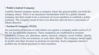 • Public Limited Company
A public limited company means a company where the general public can hold the
company shares. There is no maximum shareholders limit for a public limited
company, but there needs to be a minimum of seven members to establish a public
company. The company needs to have two directors and can have a maximum of
fifteen directors.
• Section 8 Company (NGO)
An association of persons or individuals can register a company under section 8 of
the Act for charitable purposes. These companies are established to promote
commerce, science, art, education, sports, research, religion, social welfare, charity,
the protection of the environment, or such other objects. The company should apply
its profits and other incomes to promote its activities. Such companies intend to
prohibit any dividend payments to their members.
 