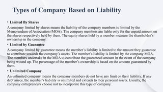 Types of Company Based on Liability
• Limited By Shares
A company limited by shares means the liability of the company members is limited by the
Memorandum of Association (MOA). The company members are liable only for the unpaid amount on
the shares respectively held by them. The equity shares held by a member measure the shareholder’s
ownership in the company.
• Limited by Guarantee
A company limited by guarantee means the member’s liability is limited to the amount they guarantee
to contribute towards the company’s assets. The member’s liability is limited by the company MOA.
The members undertake in the MOA to contribute the guaranteed amount in the event of the company
being wound up. The percentage of the member’s ownership is based on the amount guaranteed by
them.
• Unlimited Company
An unlimited company means the company members do not have any limit on their liability. If any
debt arises, the member’s liability is unlimited and extends to their personal assets. Usually, the
company entrepreneurs choose not to incorporate this type of company.
 