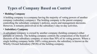 Types of Company Based on Control
• Holding Company
A holding company is a company having the majority of voting powers of another
company (subsidiary company). The holding company is the parent company
controlling the subsidiary company’s policies, assets and management decisions.
However, it remains uninvolved in the subsidiary’s day-to-day activities.
• Subsidiary Company
A subsidiary company is owned by another company (holding company) either
partially or entirely. The holding company controls the composition of the board of
directors of the subsidiary company or more than 50% of its voting powers. Where a
single holding company holds 100% voting powers, the subsidiary is known as the
Wholly Owned Subsidiary (WOS) of the holding company.
 