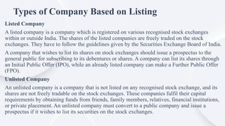 Types of Company Based on Listing
Listed Company
A listed company is a company which is registered on various recognised stock exchanges
within or outside India. The shares of the listed companies are freely traded on the stock
exchanges. They have to follow the guidelines given by the Securities Exchange Board of India.
A company that wishes to list its shares on stock exchanges should issue a prospectus to the
general public for subscribing to its debentures or shares. A company can list its shares through
an Initial Public Offer (IPO), while an already listed company can make a Further Public Offer
(FPO).
Unlisted Company
An unlisted company is a company that is not listed on any recognised stock exchange, and its
shares are not freely tradable on the stock exchanges. These companies fulfil their capital
requirements by obtaining funds from friends, family members, relatives, financial institutions,
or private placement. An unlisted company must convert to a public company and issue a
prospectus if it wishes to list its securities on the stock exchanges.
 