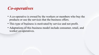 Co-operatives
• A co-operative is owned by the workers or members who buy the
products or use the services that the business offers.
• This type of business is motivated by service and not profit.
• Adaptations of this business model include consumer, retail, and
worker co-operatives.
 