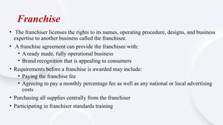 Franchise
• The franchiser licenses the rights to its names, operating procedure, designs, and business
expertise to another business called the franchisee.
• A franchise agreement can provide the franchisee with:
• A ready made, fully operational business
• Brand recognition that is appealing to consumers
• Requirements before a franchise is awarded may include:
• Paying the franchise fee
• Agreeing to pay a monthly percentage fee as well as any national or local advertising
costs
• Purchasing all supplies centrally from the franchiser
• Participating in franchiser standards training
 