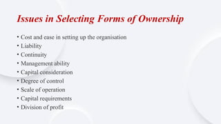 Issues in Selecting Forms of Ownership
• Cost and ease in setting up the organisation
• Liability
• Continuity
• Management ability
• Capital consideration
• Degree of control
• Scale of operation
• Capital requirements
• Division of profit
 