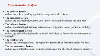 Environmental Analysis
• The political factors
such as tax policy, pending legislative changes or trade reforms.
• The economic factors
such as the existing budget, taxes due, interest rates and the current inflation rate.
• The cultural factors
such as societal attitudes toward certain issues, population demographics, or mobility.
• The technological factors
such as the new technologies, the technical limitations or the current developments in
research.
• The legal factors
such as the labor regulations, the regulatory framework or the health and safety laws.
• The environmental factors
such as geographical location, weather conditions or the likelihood of natural disasters.
 