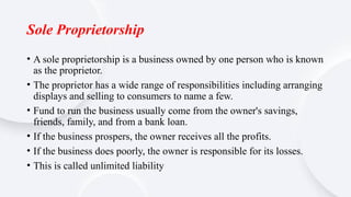 Sole Proprietorship
• A sole proprietorship is a business owned by one person who is known
as the proprietor.
• The proprietor has a wide range of responsibilities including arranging
displays and selling to consumers to name a few.
• Fund to run the business usually come from the owner's savings,
friends, family, and from a bank loan.
• If the business prospers, the owner receives all the profits.
• If the business does poorly, the owner is responsible for its losses.
• This is called unlimited liability
 