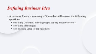 Defining Business Idea
• A business Idea is a summary of ideas that will answer the following
questions:
• Who is my Customer? Who is going to buy my product/services?
• How is my idea unique?
• How to create value for the customers?
 