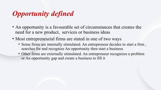 Opportunity defined
• An opportunity is a favourable set of circumstances that creates the
need for a new product, services or business ideas
• Most entrepreneurial firms are stated in one of two ways
• Some firms are internally stimulated. An entrepreneur decides to start a firm ,
searches for and recognize An opportunity then start a business
• Other firms are externally stimulated. An entrepreneur recognizes a problem
or An opportunity gap and create a business to fill it
 