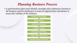 Planning Business Process
• A good business plan must identify strengths and weaknesses internal to
the business and the challenges in terms of opportunities and threats to
assess the viability of the business.
 