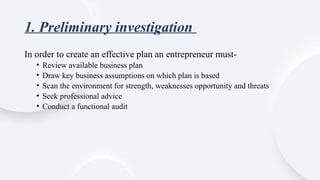 1. Preliminary investigation
In order to create an effective plan an entrepreneur must-
• Review available business plan
• Draw key business assumptions on which plan is based
• Scan the environment for strength, weaknesses opportunity and threats
• Seek professional advice
• Conduct a functional audit
 