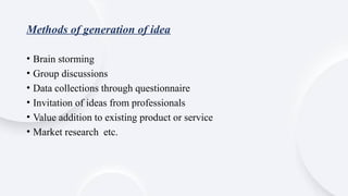 Methods of generation of idea
• Brain storming
• Group discussions
• Data collections through questionnaire
• Invitation of ideas from professionals
• Value addition to existing product or service
• Market research etc.
 