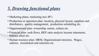 5. Drawing functional plans
• Marketing plans- marketing mix 4P’s
• Production or operation plan- location, physical layout, suppliers and
distributors, quality management, production scheduling etc.
• Organisational plan- ownership, norms, culture etc.
• Financial plan- cash flows, BEP, ratio analysis income statements,
balance sheet etc.
• Human resource plan- HRM, Organizational structure, Wages,
salaries, recruitment and selection etc.
 