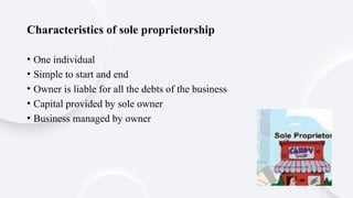 Characteristics of sole proprietorship
• One individual
• Simple to start and end
• Owner is liable for all the debts of the business
• Capital provided by sole owner
• Business managed by owner
 