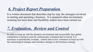 7. Evaluation, Review and Control
It is written document that describes step by step, the strategies involved
in starting and operating a business. It is prepared when environment
scanning has been done and feasibility studies have been carried out.
6. Project Report Preparation
In order to keep up with the dynamic environment and successfully face global
competition a business must be continuously evaluated and reviewed. It is
necessary to periodically evaluate, control and review a business to keep up with
the technological changes and introduce changes in the business strategy
 