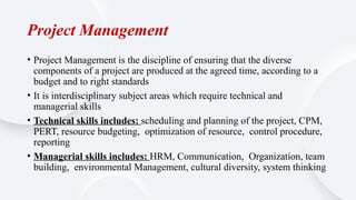 Project Management
• Project Management is the discipline of ensuring that the diverse
components of a project are produced at the agreed time, according to a
budget and to right standards
• It is interdisciplinary subject areas which require technical and
managerial skills
• Technical skills includes: scheduling and planning of the project, CPM,
PERT, resource budgeting, optimization of resource, control procedure,
reporting
• Managerial skills includes: HRM, Communication, Organization, team
building, environmental Management, cultural diversity, system thinking
 
