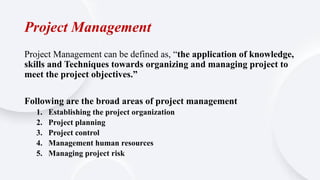 Project Management
Project Management can be defined as, “the application of knowledge,
skills and Techniques towards organizing and managing project to
meet the project objectives.”
Following are the broad areas of project management
1. Establishing the project organization
2. Project planning
3. Project control
4. Management human resources
5. Managing project risk
 