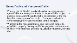 Quantifiable and Non-quantifiable
• Projects can be divided into two broader categories namely
quantifiable and non-quantifiable. In a quantifiable project, it is
possible to measure the end benefits or outcomes of the end
benefits or outcomes of the project. Examples: industrial
development, power generation fall in this category
• Whereas in the non-quantifiable end, the result cannot be
calculated properly. Non-quantifiable projects are those where
such assessment is not; possible e.g., Health education, defence
etc.
 