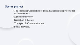 • The Planning Committee of India has classified projects for
various sectors.
• Agriculture sector.
• Irrigation & Power.
• Transport & Communication.
• Social Services.
Sector project
 