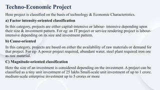 Here project is classified on the basis of technology & Economic Characteristics.
a) Factor intensity-oriented classification
In this category, projects are either capital-intensive or labour- intensive depending upon
their size & investment pattern. For eg: an IT project or service rendering project is labour-
intensive depending on its size and investment pattern.
b) Cause-oriented
In this category, projects are based on either the availability of raw materials or demand for
that project. For eg- A power project required, abundant water, steel plant required iron ore
as raw material.
C) Magnitude-oriented classification
Here the size of an investment is considered depending on the investment. A project can be
classified as a tiny unit investment of 25 lakhs Small-scale unit investment of up to 1 crore.
medium-scale enterprise investment up to 5 crores or more
Techno-Economic Project
 