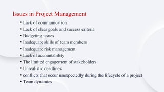 Issues in Project Management
• Lack of communication
• Lack of clear goals and success criteria
• Budgeting issues
• Inadequate skills of team members
• Inadequate risk management
• Lack of accountability
• The limited engagement of stakeholders
• Unrealistic deadlines
• conflicts that occur unexpectedly during the lifecycle of a project
• Team dynamics
 