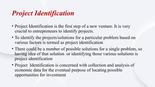 Project Identification
• Project Identification is the first step of a new venture. It is very
crucial to entrepreneurs to identify projects.
• To identify the projects/solutions for a particular problem based on
various factors is termed as project identification
• There could be a number of possible solutions for a single problem, so
having idea of that solution or identifying those various solutions is
project identification
• Project Identification is concerned with collection and analysis of
economic data for the eventual purpose of locating possible
opportunities for investment
 