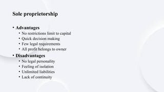 Sole proprietorship
• Advantages
• No restrictions limit to capital
• Quick decision making
• Few legal requirements
• All profit belongs to owner
• Disadvantages
• No legal personality
• Feeling of isolation
• Unlimited liabilities
• Lack of continuity
 