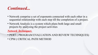 Continued...
• Network comprise a set of exponents connected with each other in a
sequential relationship with each step till the completion of a project.
• Network Analysis is a system which plans both large and small
projects by analysing the project activities
Network Techniques
• PERT ( PROGRAM EVALUATION AND REVIEW TECHNIQUES)
• CPM ( CRITICAL PATH METHOD
 