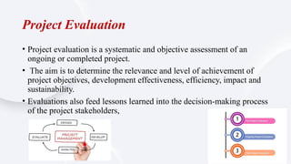 Project Evaluation
• Project evaluation is a systematic and objective assessment of an
ongoing or completed project.
• The aim is to determine the relevance and level of achievement of
project objectives, development effectiveness, efficiency, impact and
sustainability.
• Evaluations also feed lessons learned into the decision-making process
of the project stakeholders,
 
