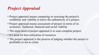 Project Appraisal
• Project appraisal means comparing or assessing the project's
credibility and viability to know the authenticity of a project.
• Project appraisal means assessment of project in terms of its
economic, Technical, financial and social viability
• The main need of project appraisal is to scan complete project.
• It’s need for best utilization of resources
• The project appraisal is the process of judging whether the project is
profitable or not to client.
 