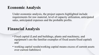 Under economic analysis, the project aspects highlighted include
requirements for raw material, level of capacity utilization, anticipated
sales, anticipated expenses and the probable profits.
Economic Analysis
Financial Analysis
• Fixed capital (Land and buildings, plants and machinery, and
equipment’s are the familiar examples of fixed assets/fixed capital)
and
• working capital needs(working capital means excess of current assets
over current liabilities)
 