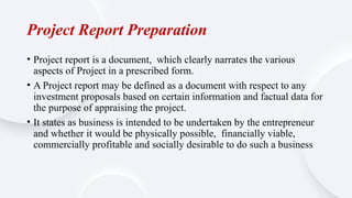 Project Report Preparation
• Project report is a document, which clearly narrates the various
aspects of Project in a prescribed form.
• A Project report may be defined as a document with respect to any
investment proposals based on certain information and factual data for
the purpose of appraising the project.
• It states as business is intended to be undertaken by the entrepreneur
and whether it would be physically possible, financially viable,
commercially profitable and socially desirable to do such a business
 