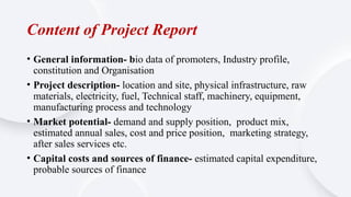 Content of Project Report
• General information- bio data of promoters, Industry profile,
constitution and Organisation
• Project description- location and site, physical infrastructure, raw
materials, electricity, fuel, Technical staff, machinery, equipment,
manufacturing process and technology
• Market potential- demand and supply position, product mix,
estimated annual sales, cost and price position, marketing strategy,
after sales services etc.
• Capital costs and sources of finance- estimated capital expenditure,
probable sources of finance
 