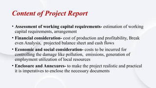 Content of Project Report
• Assessment of working capital requirements- estimation of working
capital requirements, arrangement
• Financial consideration- cost of production and profitability, Break
even Analysis, projected balance sheet and cash flows
• Economic and social consideration- costs to be incurred for
controlling the damage like pollution, emissions, generation of
employment utilization of local resources
• Enclosure and Annexures- to make the project realistic and practical
it is imperatives to enclose the necessary documents
 