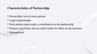 Characteristics of Partnership
• Ownership- two or more person
• Legal requirements
• Each partner must make a contribution to the partnership
• Partners are jointly and severally liable for debts on the business
• Management
 
